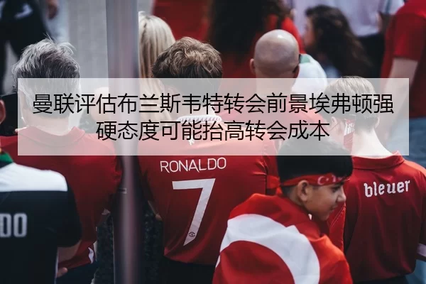 曼联评估布兰斯韦特转会前景埃弗顿强硬态度可能抬高转会成本
