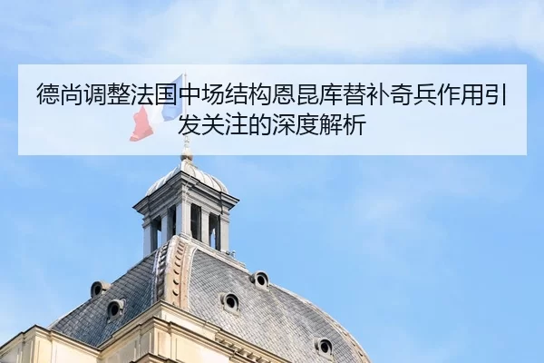 德尚调整法国中场结构恩昆库替补奇兵作用引发关注的深度解析