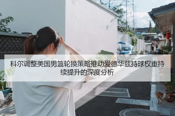 科尔调整美国男篮轮换策略推动爱德华兹持球权重持续提升的深度分析