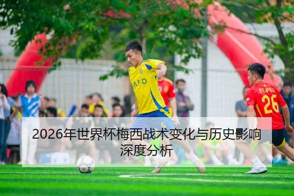 2026年世界杯梅西战术变化与历史影响深度分析