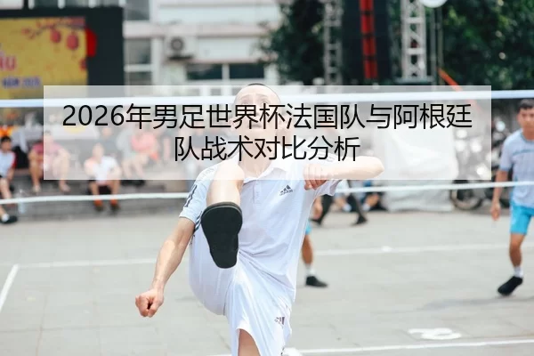 2026年男足世界杯法国队与阿根廷队战术对比分析