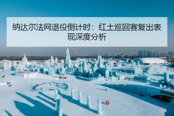 纳达尔法网退役倒计时：红土巡回赛复出表现深度分析