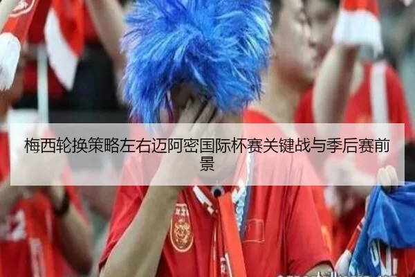 梅西轮换策略左右迈阿密国际杯赛关键战与季后赛前景