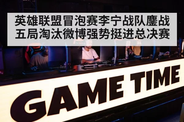 英雄联盟冒泡赛李宁战队鏖战五局淘汰微博强势挺进总决赛