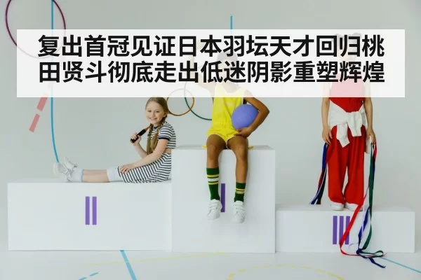 复出首冠见证日本羽坛天才回归桃田贤斗彻底走出低迷阴影重塑辉煌