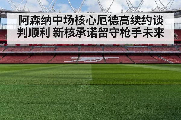 阿森纳中场核心厄德高续约谈判顺利 新核承诺留守枪手未来