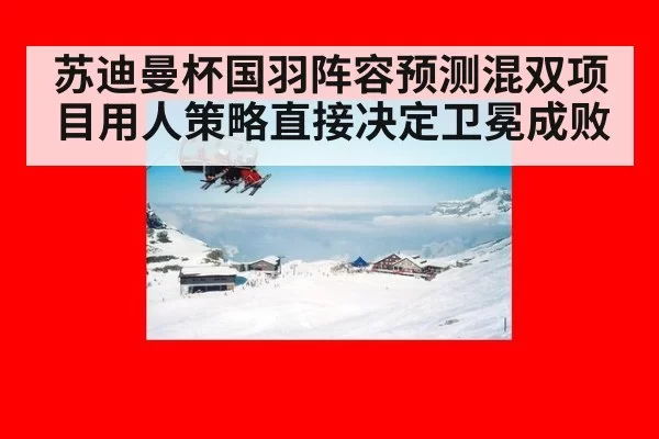 苏迪曼杯国羽阵容预测混双项目用人策略直接决定卫冕成败